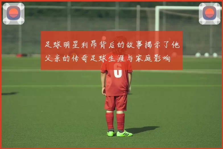 足球明星利昂背后的故事揭示了他父亲的传奇足球生涯与家庭影响