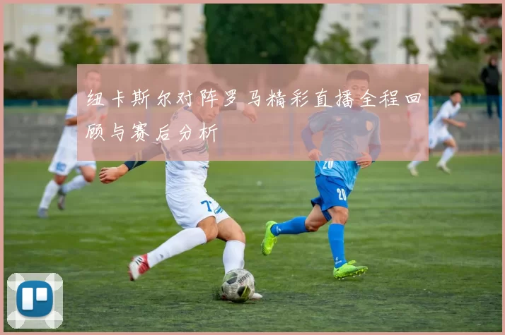 纽卡斯尔对阵罗马精彩直播全程回顾与赛后分析