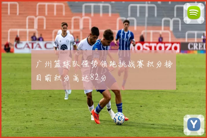 广州篮球队强势领跑挑战赛积分榜目前积分高达82分