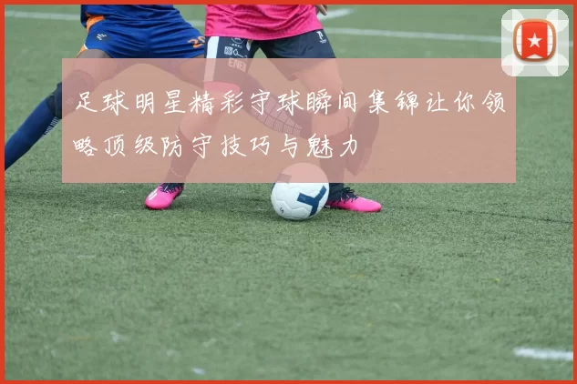 足球明星精彩守球瞬间集锦让你领略顶级防守技巧与魅力