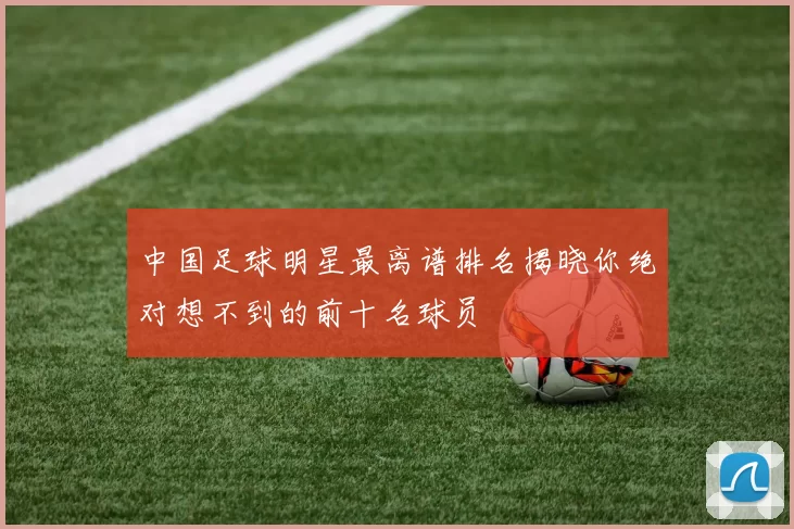 中国足球明星最离谱排名揭晓你绝对想不到的前十名球员