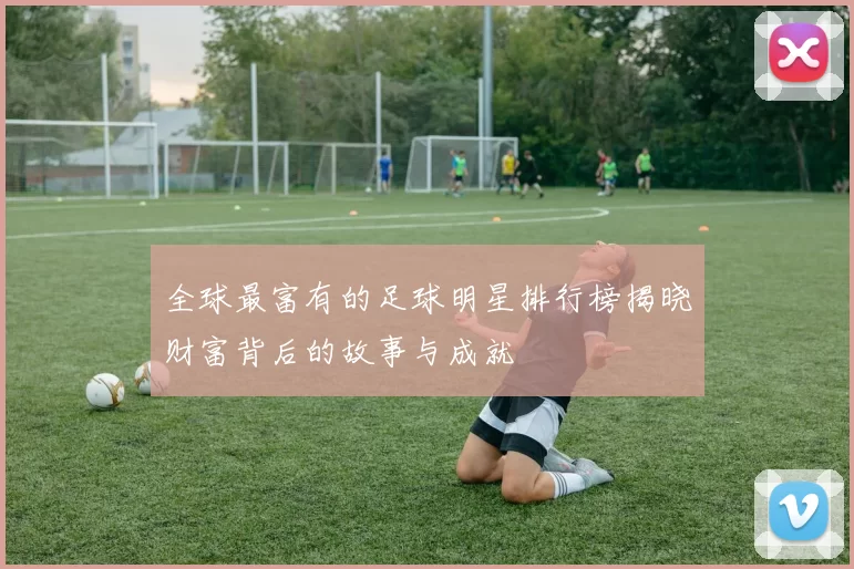 全球最富有的足球明星排行榜揭晓财富背后的故事与成就