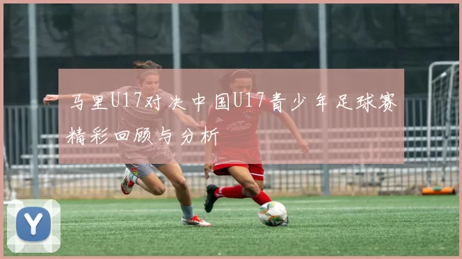 马里U17对决中国U17青少年足球赛精彩回顾与分析