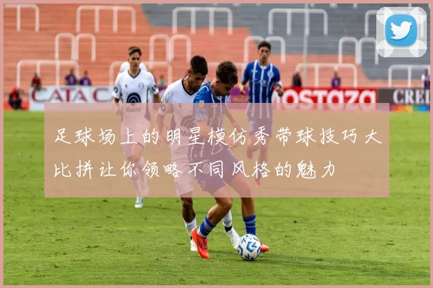 足球场上的明星模仿秀带球技巧大比拼让你领略不同风格的魅力