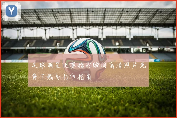 足球明星比赛精彩瞬间高清照片免费下载与打印指南
