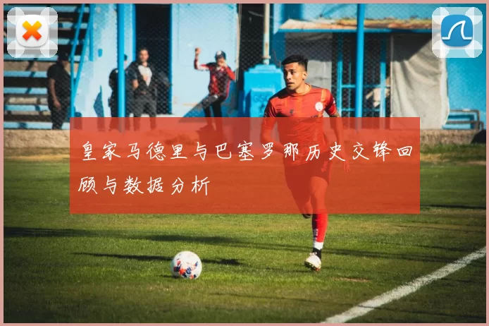 皇家马德里与巴塞罗那历史交锋回顾与数据分析