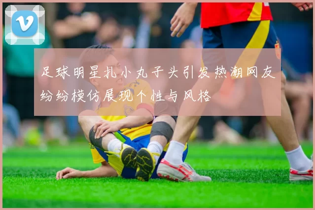 足球明星扎小丸子头引发热潮网友纷纷模仿展现个性与风格