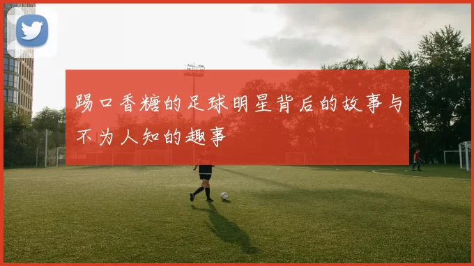 踢口香糖的足球明星背后的故事与不为人知的趣事