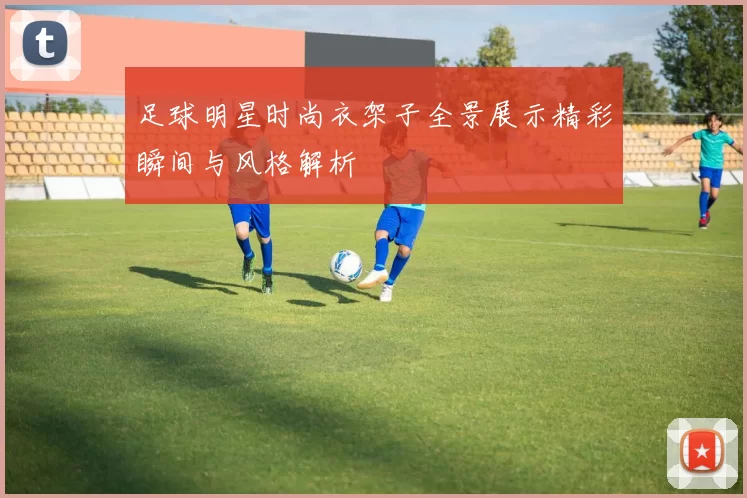 足球明星时尚衣架子全景展示精彩瞬间与风格解析