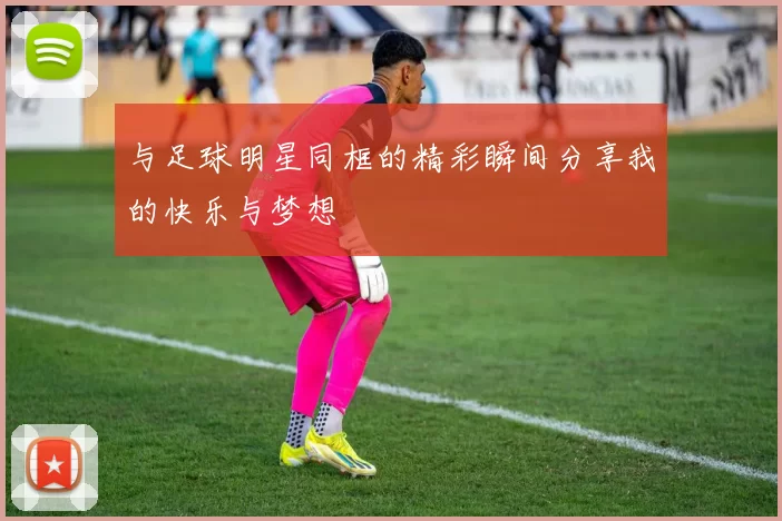 与足球明星同框的精彩瞬间分享我的快乐与梦想