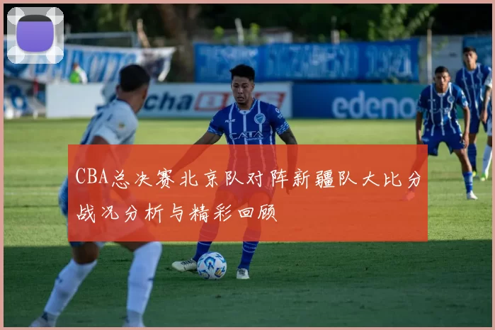 CBA总决赛北京队对阵新疆队大比分战况分析与精彩回顾