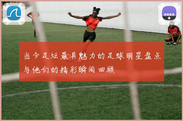 当今足坛最具魅力的足球明星盘点与他们的精彩瞬间回顾