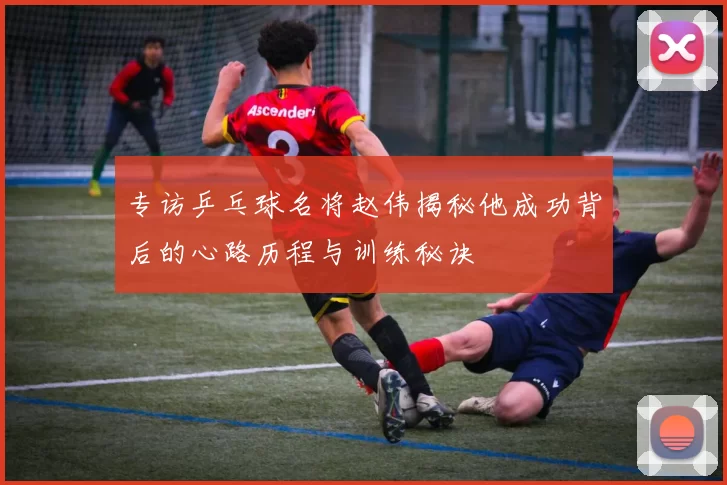 专访乒乓球名将赵伟揭秘他成功背后的心路历程与训练秘诀