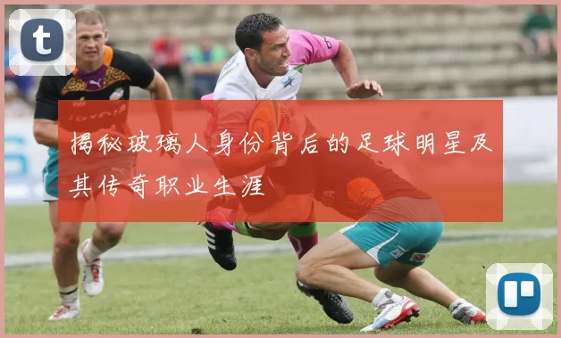 揭秘玻璃人身份背后的足球明星及其传奇职业生涯