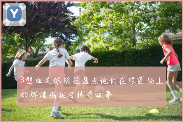 B型血足球明星盘点他们在绿茵场上的辉煌成就与传奇故事