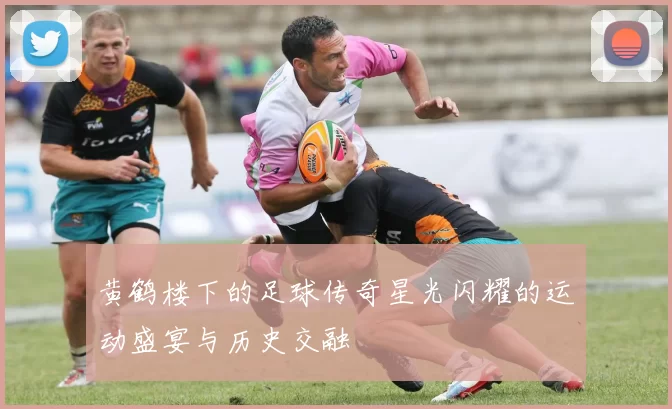黄鹤楼下的足球传奇星光闪耀的运动盛宴与历史交融