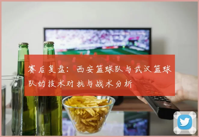 赛后复盘：西安篮球队与武汉篮球队的技术对抗与战术分析