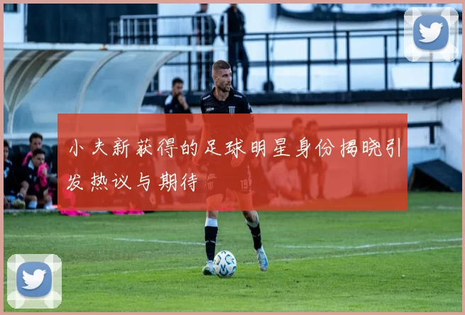 小夫新获得的足球明星身份揭晓引发热议与期待