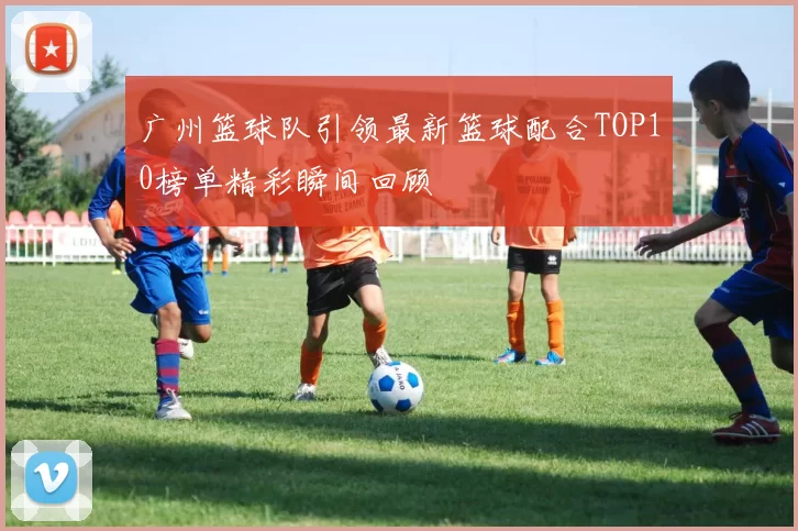 广州篮球队引领最新篮球配合TOP10榜单精彩瞬间回顾