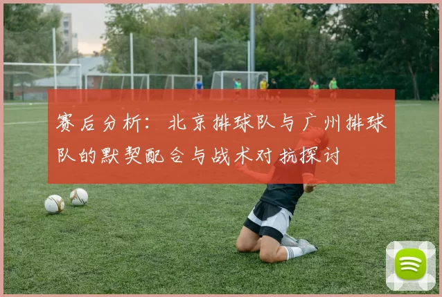 赛后分析：北京排球队与广州排球队的默契配合与战术对抗探讨