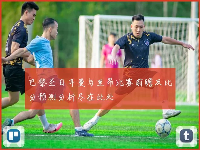 巴黎圣日耳曼与里昂比赛前瞻及比分预测分析尽在此处