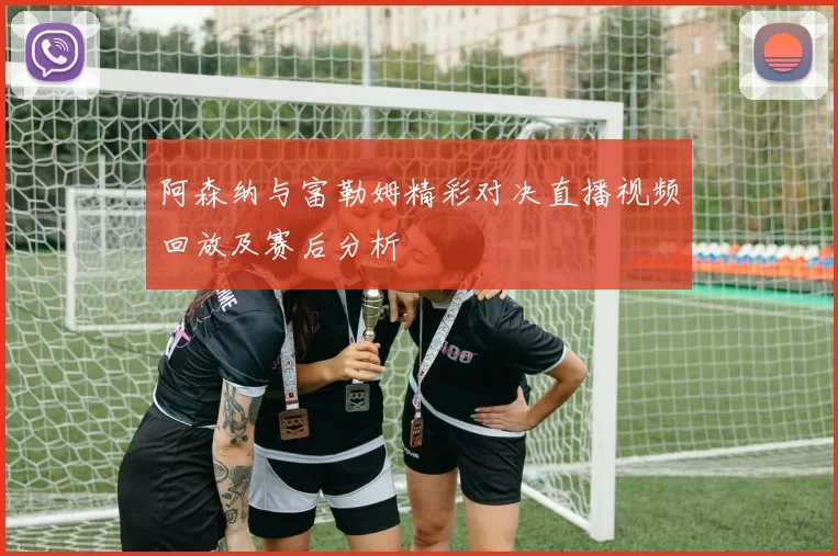 阿森纳与富勒姆精彩对决直播视频回放及赛后分析