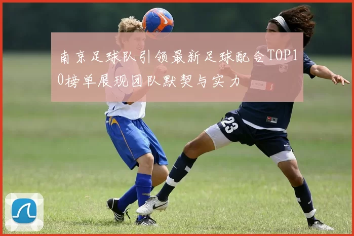 南京足球队引领最新足球配合TOP10榜单展现团队默契与实力