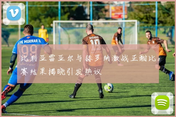 比利亚雷亚尔与赫罗纳激战正酣比赛结果揭晓引发热议