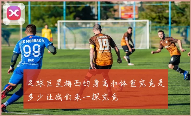 足球巨星梅西的身高和体重究竟是多少让我们来一探究竟