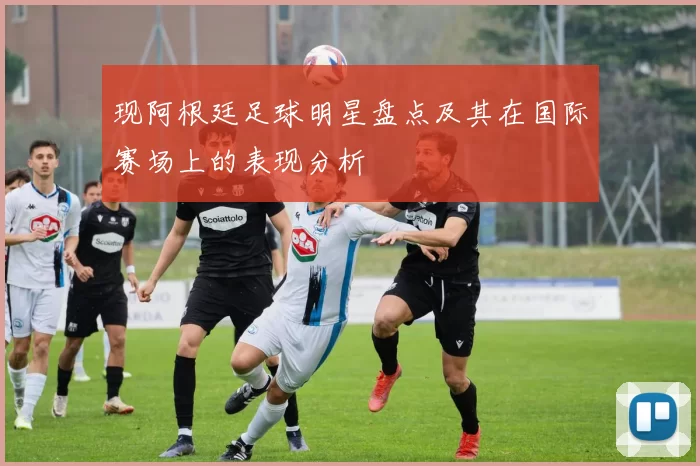 现阿根廷足球明星盘点及其在国际赛场上的表现分析
