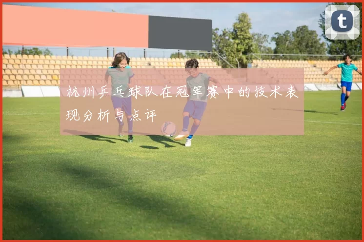 杭州乒乓球队在冠军赛中的技术表现分析与点评