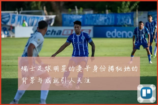 瑞士足球明星的妻子身份揭秘她的背景与成就引人关注