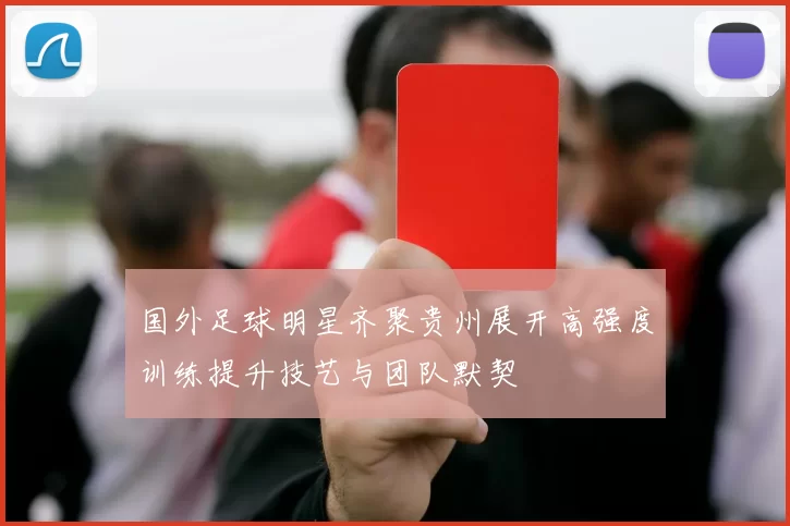 国外足球明星齐聚贵州展开高强度训练提升技艺与团队默契