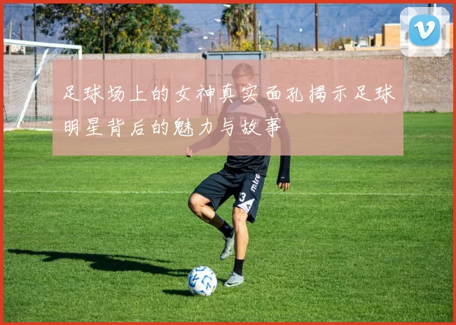 足球场上的女神真实面孔揭示足球明星背后的魅力与故事