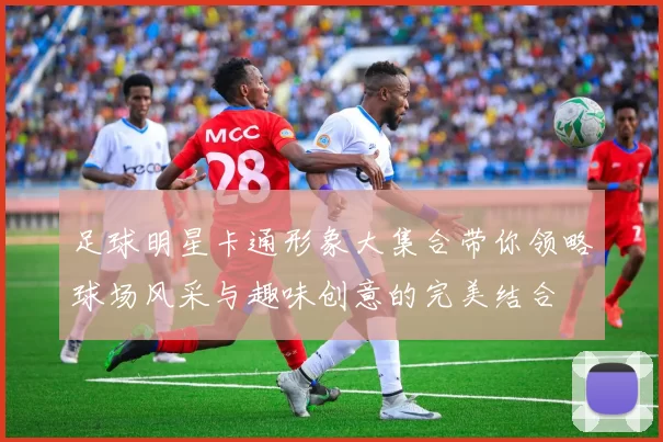 足球明星卡通形象大集合带你领略球场风采与趣味创意的完美结合