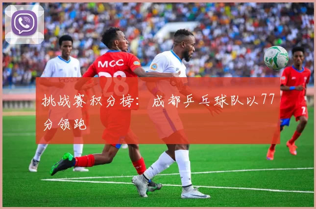 挑战赛积分榜：成都乒乓球队以77分领跑