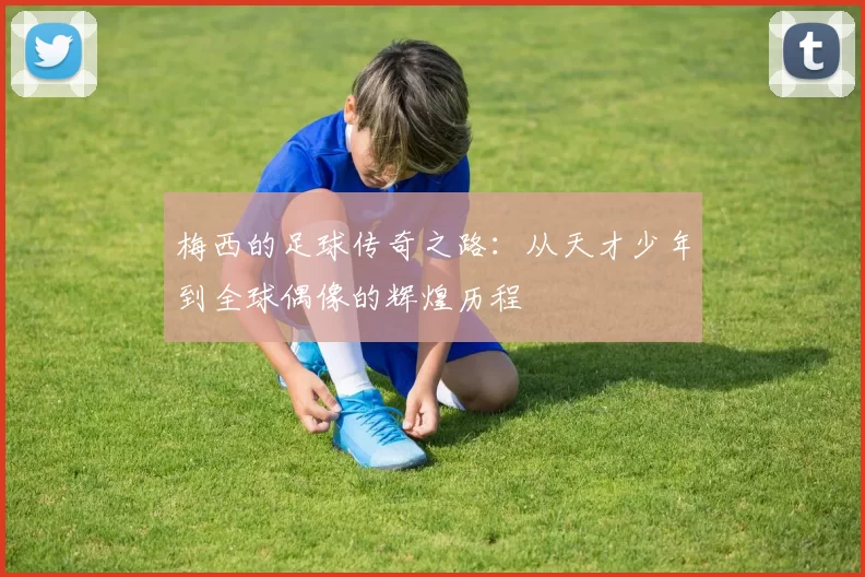 梅西的足球传奇之路：从天才少年到全球偶像的辉煌历程