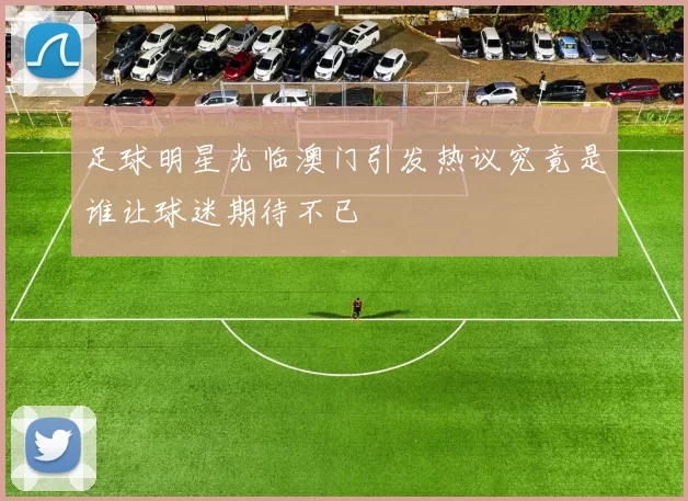足球明星光临澳门引发热议究竟是谁让球迷期待不已