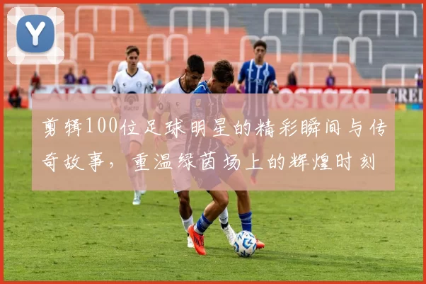 剪辑100位足球明星的精彩瞬间与传奇故事，重温绿茵场上的辉煌时刻