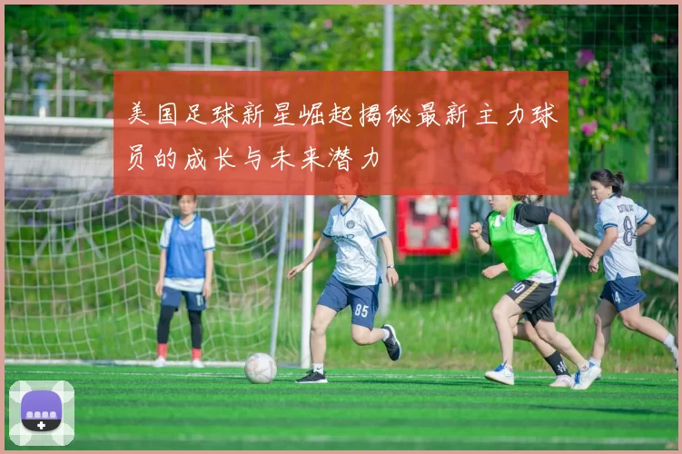 美国足球新星崛起揭秘最新主力球员的成长与未来潜力