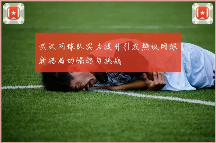 武汉网球队实力提升引发热议网球新格局的崛起与挑战