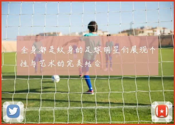 全身都是纹身的足球明星们展现个性与艺术的完美结合