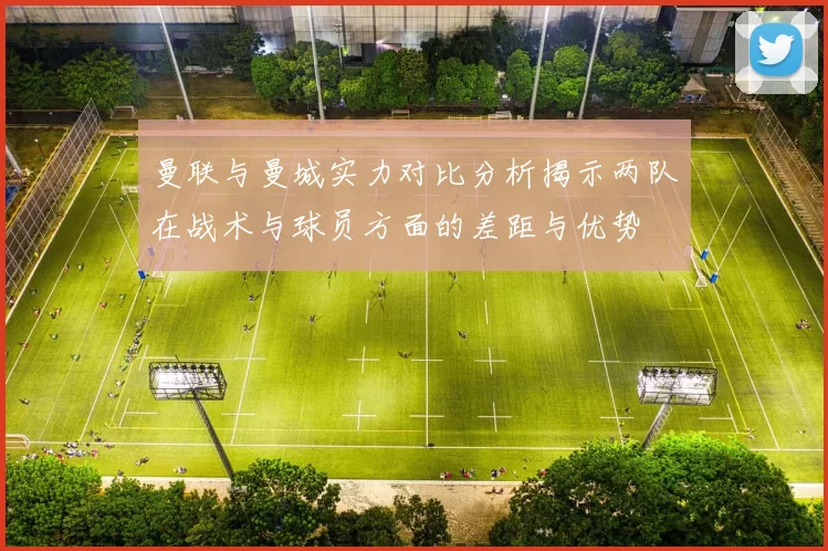 曼联与曼城实力对比分析揭示两队在战术与球员方面的差距与优势