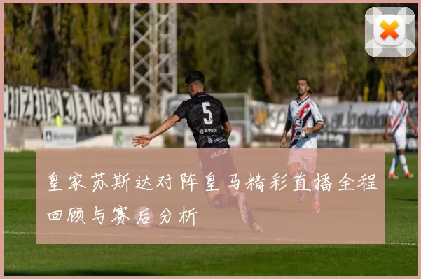 皇家苏斯达对阵皇马精彩直播全程回顾与赛后分析