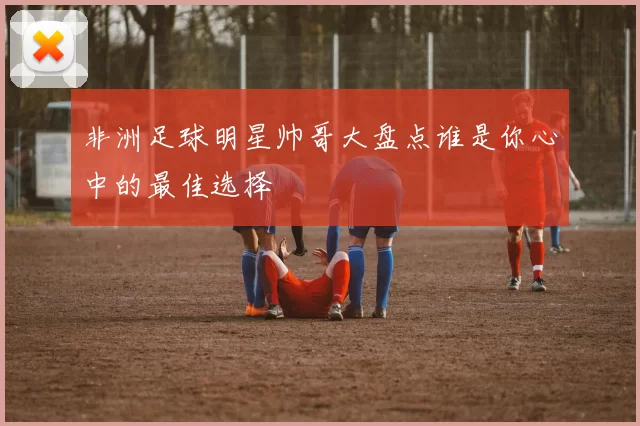 非洲足球明星帅哥大盘点谁是你心中的最佳选择