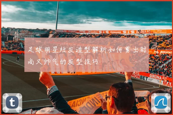 足球明星短发造型解析如何剪出时尚又帅气的发型技巧