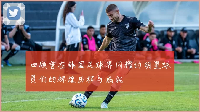 回顾曾在韩国足球界闪耀的明星球员们的辉煌历程与成就