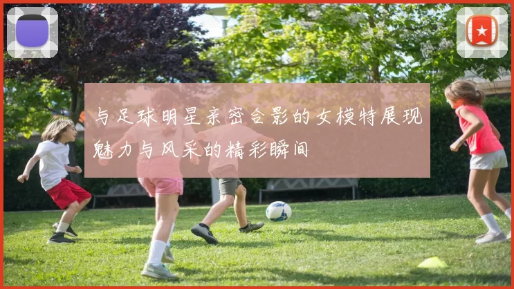 与足球明星亲密合影的女模特展现魅力与风采的精彩瞬间