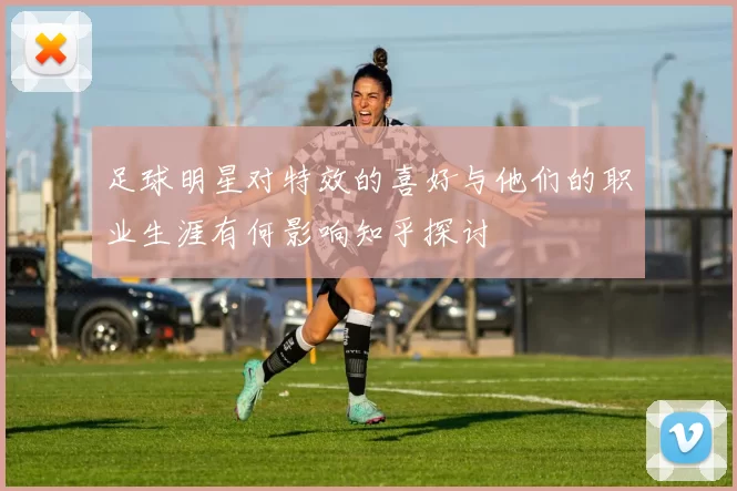 足球明星对特效的喜好与他们的职业生涯有何影响知乎探讨