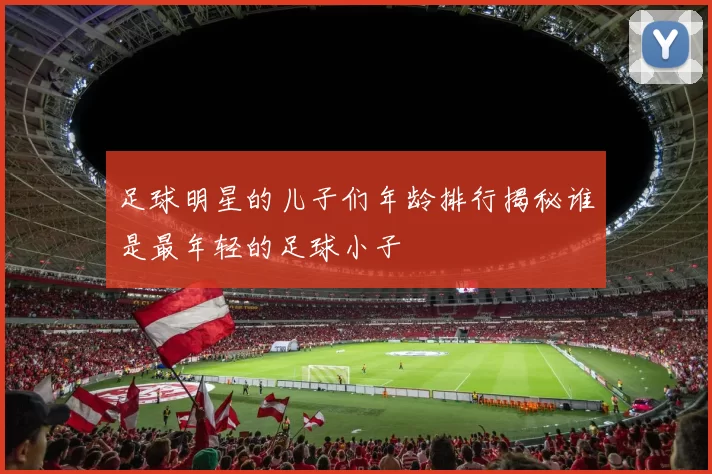 足球明星的儿子们年龄排行揭秘谁是最年轻的足球小子